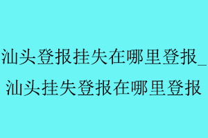 汕頭登報掛失在哪里登報,汕頭掛失登報在哪里登報找我要登報網