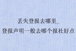 丟失登報去哪里，登報聲明一般去哪個報社好點找我要登報網