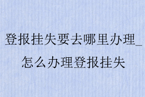 登報掛失要去哪里辦理,怎么辦理登報掛失找我要登報網(wǎng)