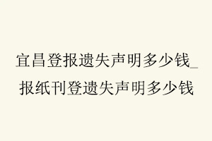 宜昌登報遺失聲明多少錢，報紙刊登遺失聲明多少錢找我要登報網