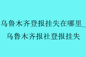 烏魯木齊登報掛失在哪里,烏魯木齊報社登報掛失找我要登報網(wǎng)