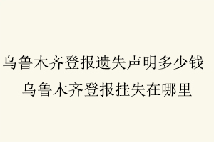 烏魯木齊登報遺失聲明多少錢,烏魯木齊登報掛失在哪里找我要登報網