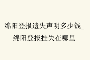 綿陽登報遺失聲明多少錢,綿陽登報掛失在哪里找我要登報網