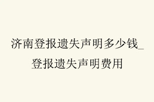 濟南登報遺失聲明多少錢，登報遺失聲明費用找我要登報網