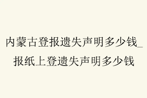 內蒙古登報遺失聲明多少錢,報紙上登遺失聲明多少錢找我要登報網