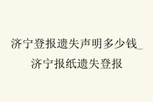 濟寧登報遺失聲明多少錢，濟寧報紙遺失登報找我要登報網