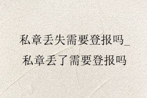 私章丟失需要登報嗎,私章丟了需要登報嗎找我要登報網(wǎng)