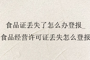 食品證丟失了怎么辦登報,食品經營許可證丟失怎么登報找我要登報網