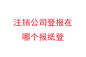 注銷公司登報(bào)在哪個(gè)報(bào)紙登，公司注銷登報(bào)哪家報(bào)社找我要登報(bào)網(wǎng)