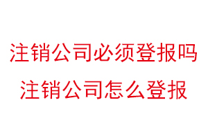 注銷公司必須登報(bào)嗎，注銷公司怎么登報(bào)找我要登報(bào)網(wǎng)