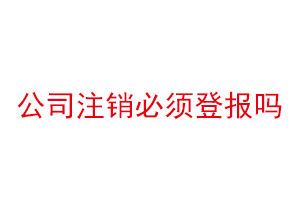 公司注銷必須登報嗎，公司注銷必須登報公示嗎找我要登報網(wǎng)