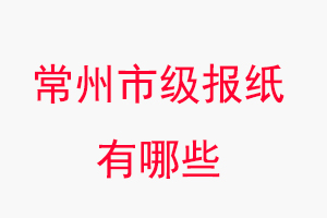 常州報紙有哪些,常州市級報紙有哪些找我要登報網