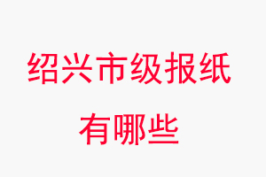 紹興報紙有哪些,紹興市級報紙有哪些找我要登報網