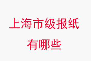 上海報紙有哪些,上海市級報紙有哪些找我要登報網