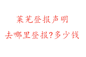 萊蕪登報聲明去哪里登報?多少錢找我要登報網