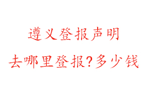 遵義登報聲明去哪里登報?多少錢找我要登報網
