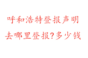呼和浩特登報聲明去哪里登報?多少錢找我要登報網